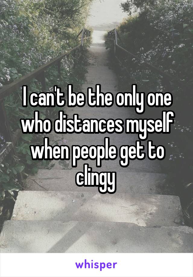 I can't be the only one who distances myself when people get to clingy 