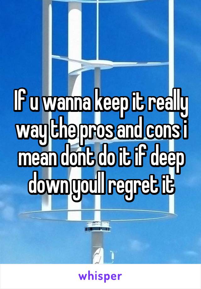 If u wanna keep it really way the pros and cons i mean dont do it if deep down youll regret it