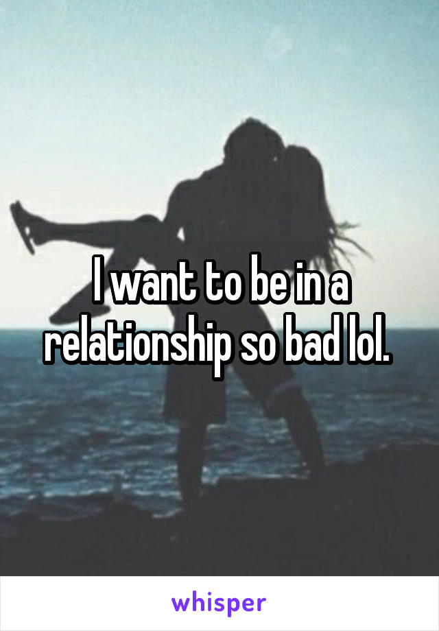 I want to be in a relationship so bad lol. 