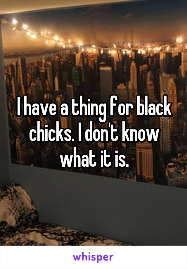 I have a thing for black chicks. I don't know what it is.