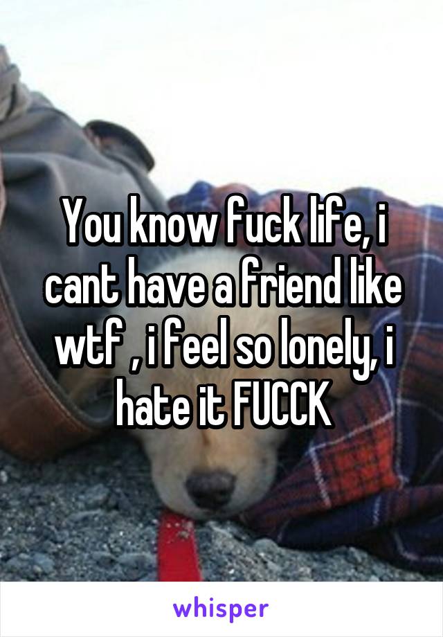 You know fuck life, i cant have a friend like wtf , i feel so lonely, i hate it FUCCK