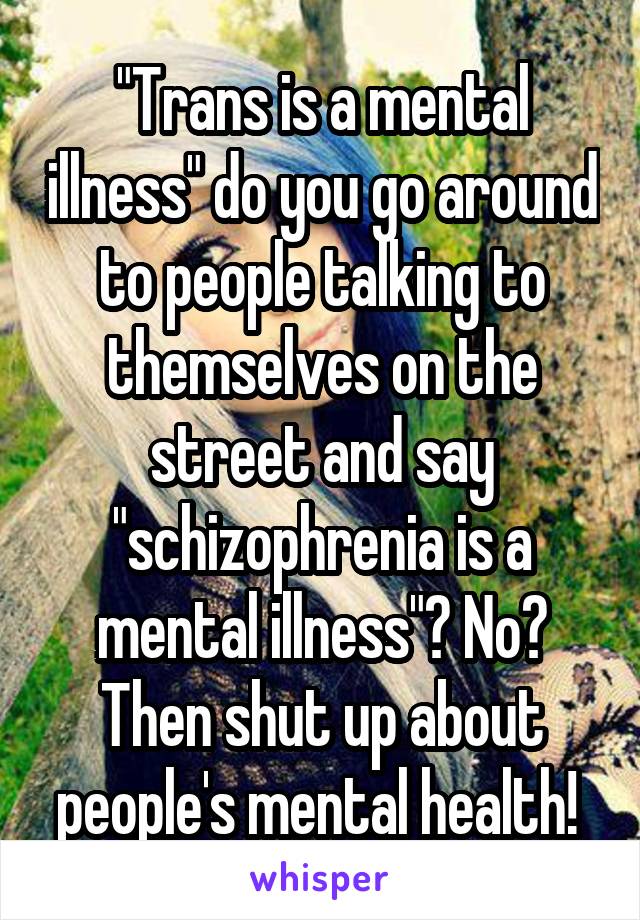 "Trans is a mental illness" do you go around to people talking to themselves on the street and say "schizophrenia is a mental illness"? No? Then shut up about people's mental health! 