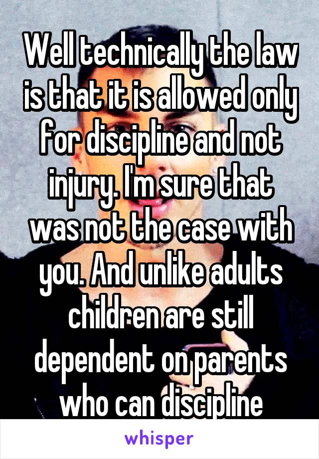 Well technically the law is that it is allowed only for discipline and not injury. I'm sure that was not the case with you. And unlike adults children are still dependent on parents who can discipline