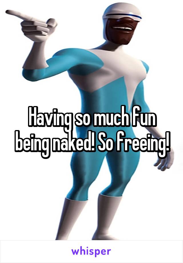 Having so much fun being naked! So freeing!