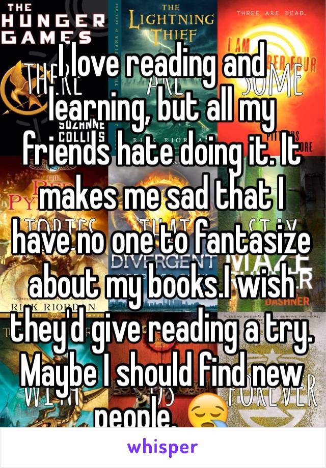 I love reading and learning, but all my friends hate doing it. It makes me sad that I have no one to fantasize about my books.I wish they'd give reading a try. Maybe I should find new people. 😪