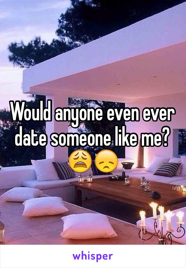 Would anyone even ever date someone like me? 😩😞