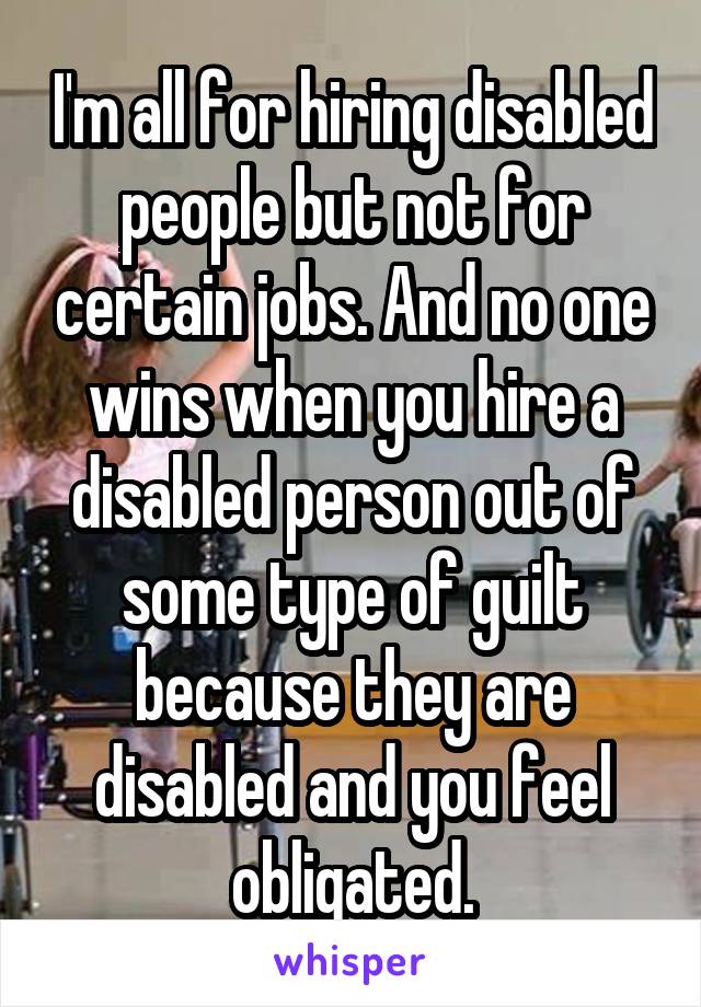 I'm all for hiring disabled people but not for certain jobs. And no one wins when you hire a disabled person out of some type of guilt because they are disabled and you feel obligated.