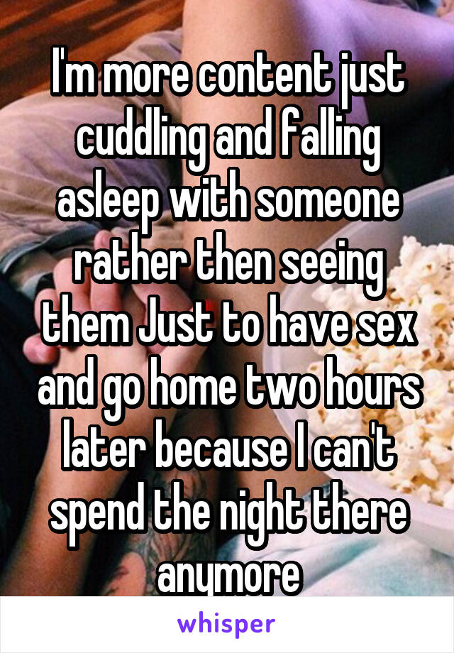 I'm more content just cuddling and falling asleep with someone rather then seeing them Just to have sex and go home two hours later because I can't spend the night there anymore