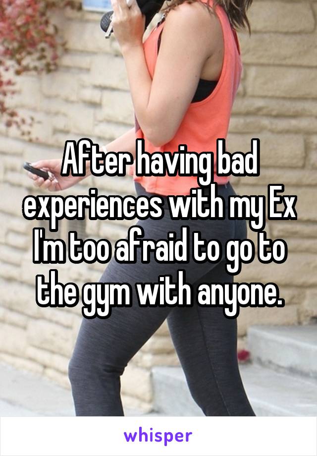 After having bad experiences with my Ex I'm too afraid to go to the gym with anyone.