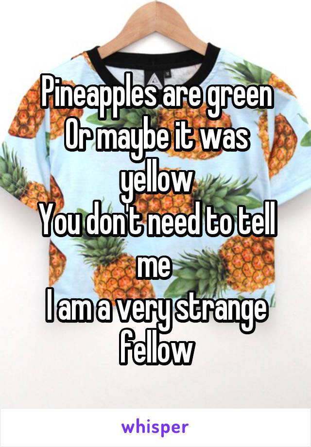 Pineapples are green
Or maybe it was yellow
You don't need to tell me 
I am a very strange fellow