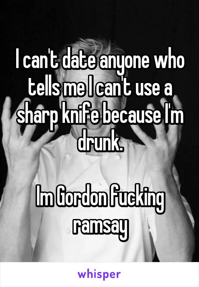 I can't date anyone who tells me I can't use a sharp knife because I'm drunk.

Im Gordon fucking ramsay