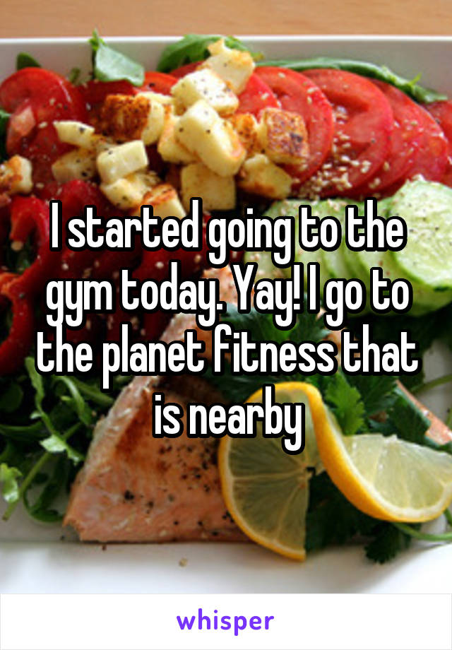 I started going to the gym today. Yay! I go to the planet fitness that is nearby