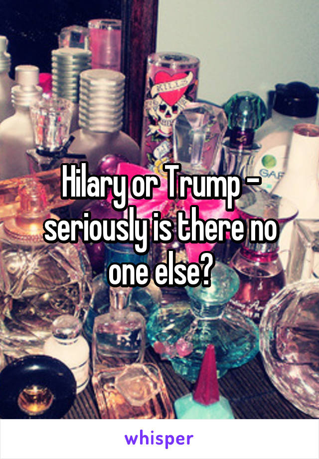 Hilary or Trump - seriously is there no one else?