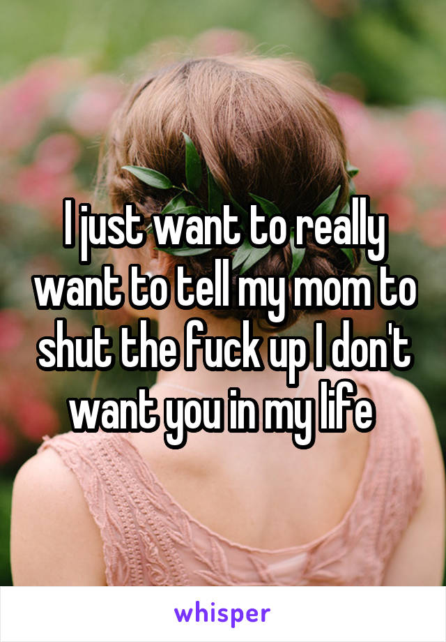 I just want to really want to tell my mom to shut the fuck up I don't want you in my life 