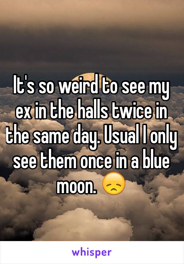 It's so weird to see my ex in the halls twice in the same day. Usual I only see them once in a blue moon. 😞