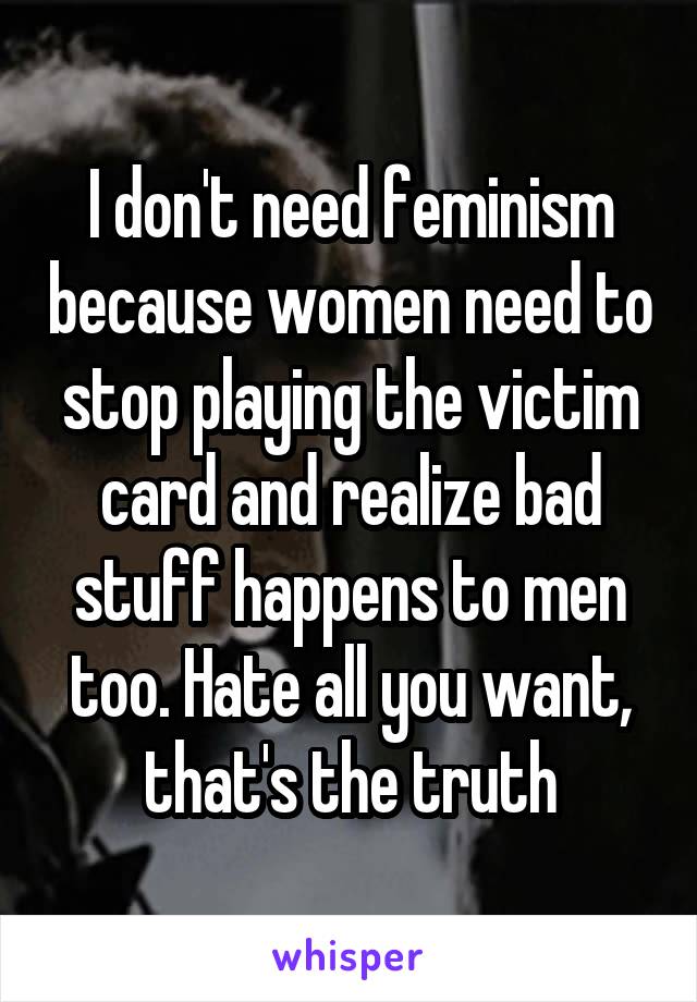 I don't need feminism because women need to stop playing the victim card and realize bad stuff happens to men too. Hate all you want, that's the truth