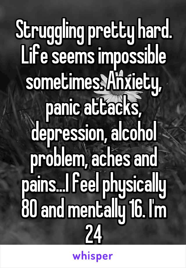 Struggling pretty hard. Life seems impossible sometimes. Anxiety, panic attacks, depression, alcohol problem, aches and pains...I feel physically 80 and mentally 16. I'm 24