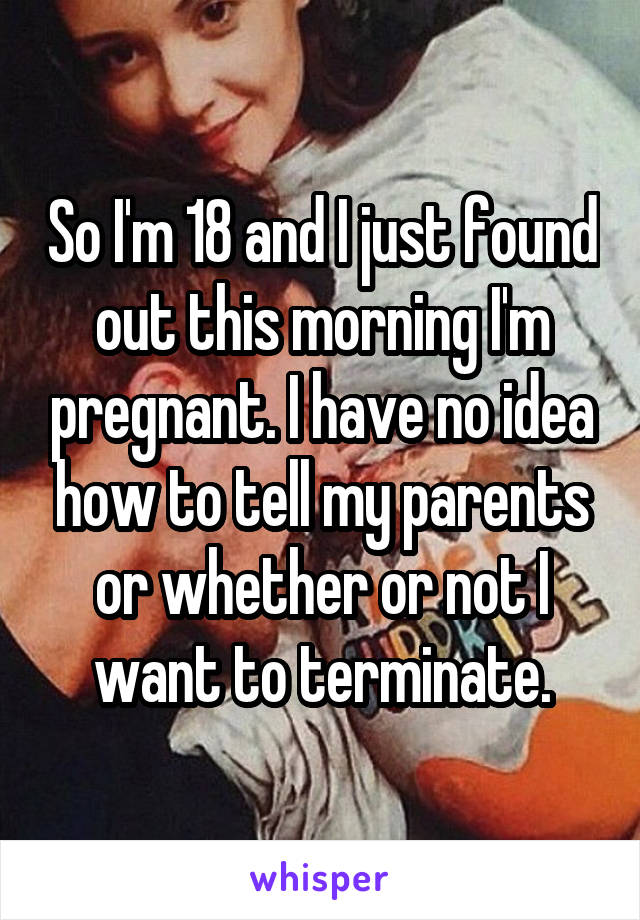 So I'm 18 and I just found out this morning I'm pregnant. I have no idea how to tell my parents or whether or not I want to terminate.