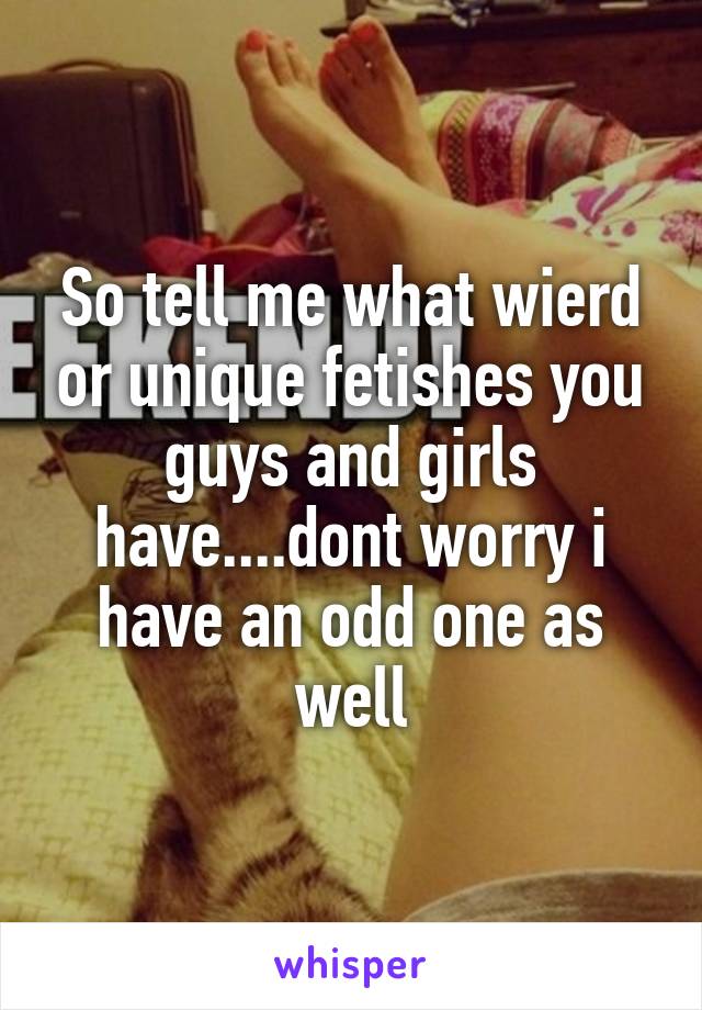 So tell me what wierd or unique fetishes you guys and girls have....dont worry i have an odd one as well