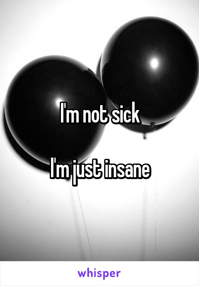 I'm not sick

I'm just insane