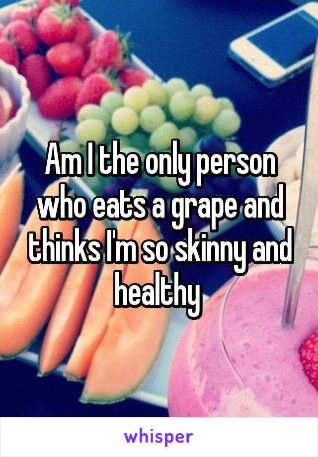 Am I the only person who eats a grape and thinks I'm so skinny and healthy 