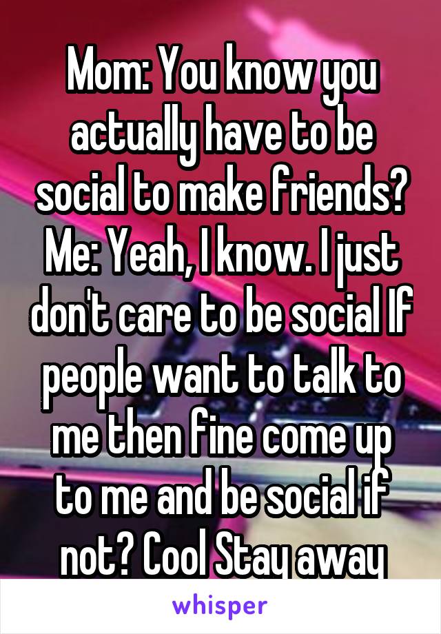 Mom: You know you actually have to be social to make friends?
Me: Yeah, I know. I just don't care to be social If people want to talk to me then fine come up to me and be social if not? Cool Stay away