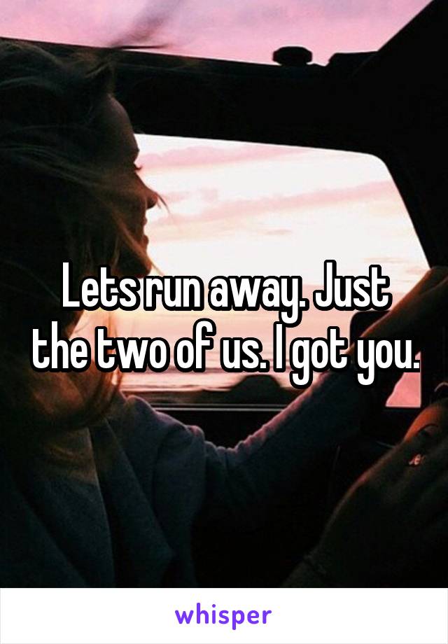 Lets run away. Just the two of us. I got you.