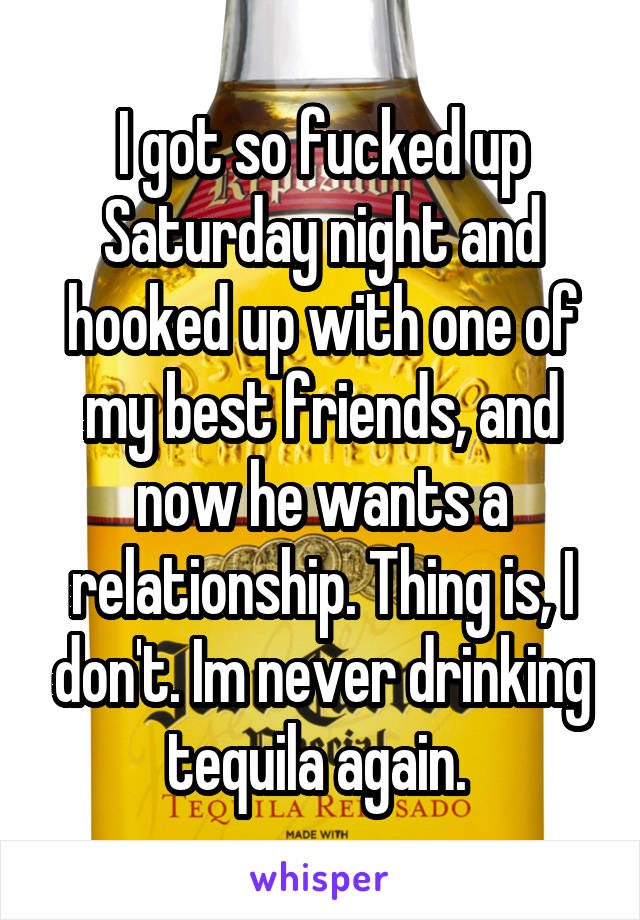 I got so fucked up Saturday night and hooked up with one of my best friends, and now he wants a relationship. Thing is, I don't. Im never drinking tequila again. 