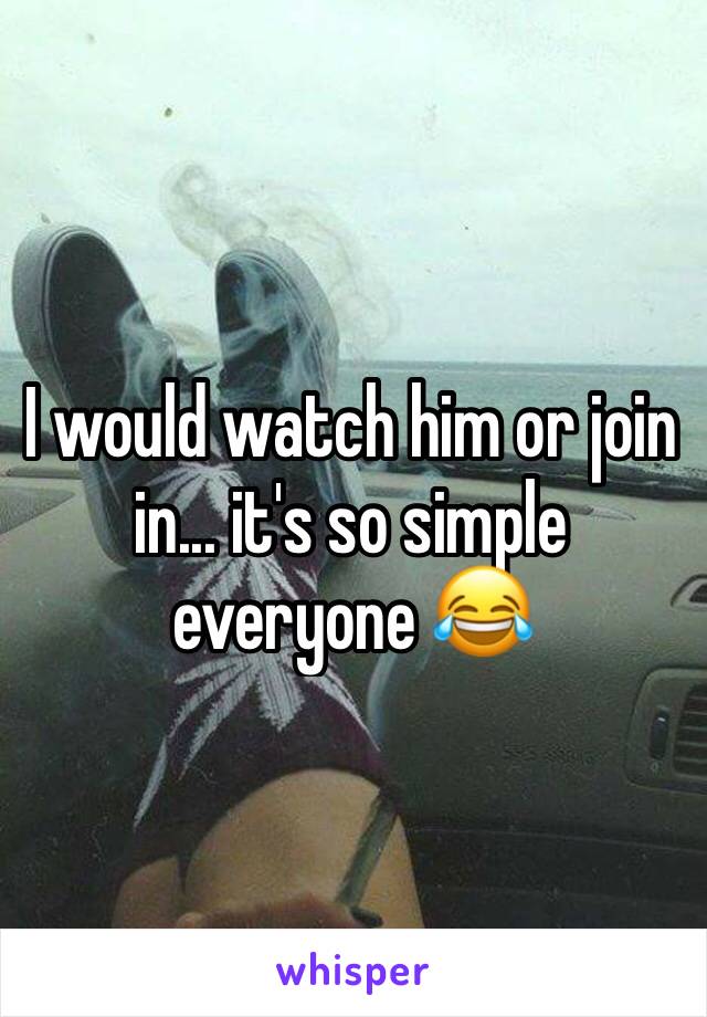 I would watch him or join in... it's so simple everyone 😂  