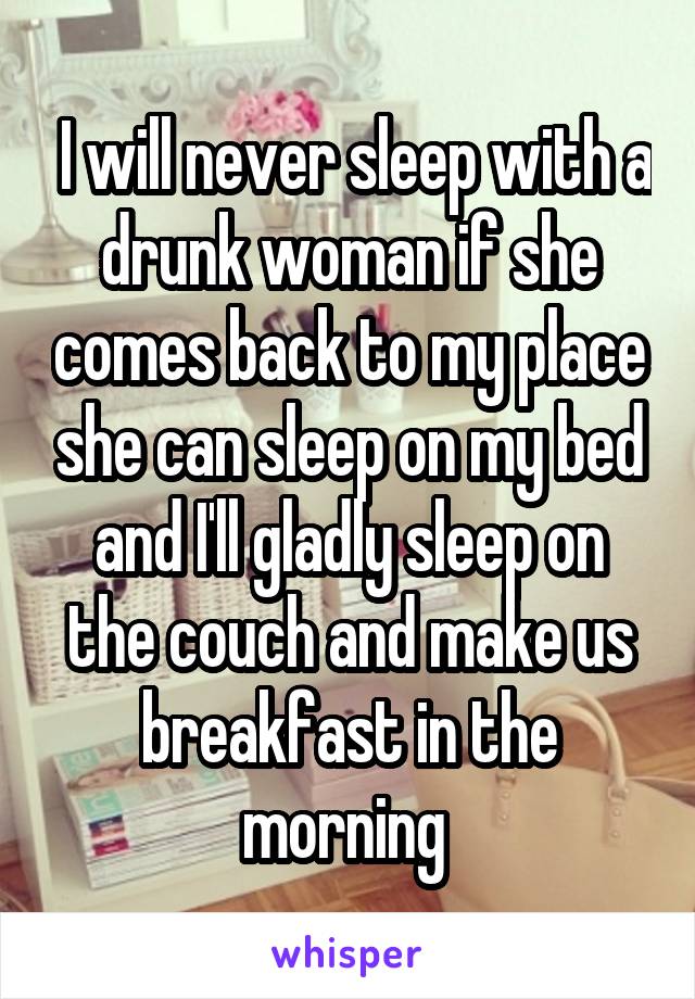  I will never sleep with a drunk woman if she comes back to my place she can sleep on my bed and I'll gladly sleep on the couch and make us breakfast in the morning 