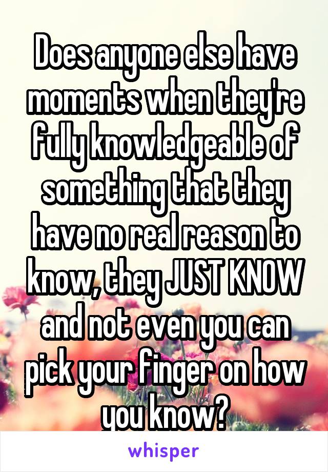 Does anyone else have moments when they're fully knowledgeable of something that they have no real reason to know, they JUST KNOW and not even you can pick your finger on how you know?