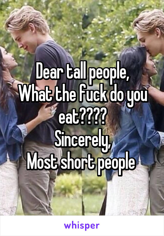 Dear tall people,
What the fuck do you eat????
Sincerely,
Most short people 