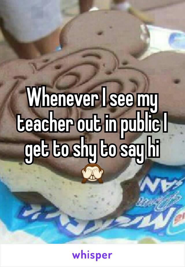 Whenever I see my teacher out in public I get to shy to say hi 🙈