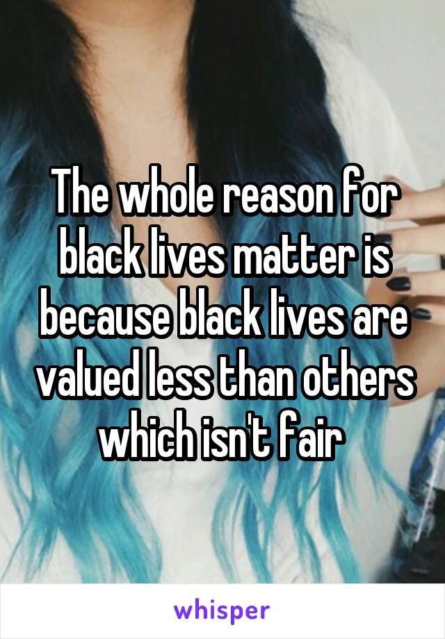 The whole reason for black lives matter is because black lives are valued less than others which isn't fair 