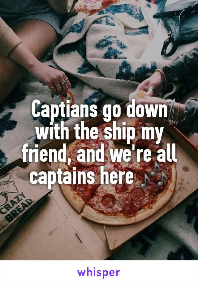 Captians go down with the ship my friend, and we're all captains here 🎶