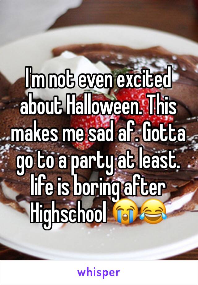 I'm not even excited about Halloween. This makes me sad af. Gotta go to a party at least. life is boring after Highschool 😭😂