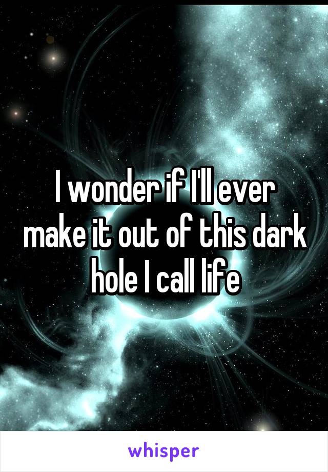 I wonder if I'll ever make it out of this dark hole I call life