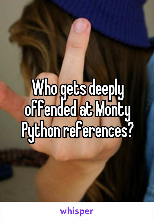 Who gets deeply offended at Monty Python references?