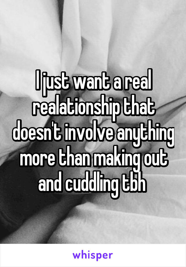 I just want a real realationship that doesn't involve anything more than making out and cuddling tbh 