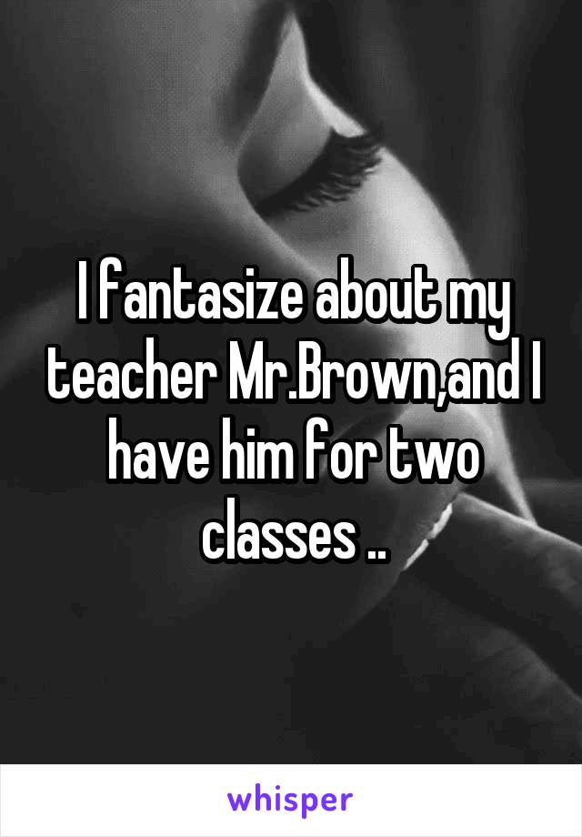 I fantasize about my teacher Mr.Brown,and I have him for two classes ..