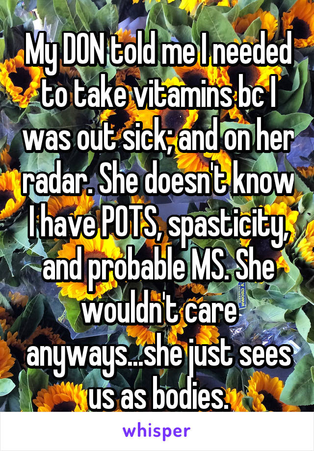 My DON told me I needed to take vitamins bc I was out sick; and on her radar. She doesn't know I have POTS, spasticity, and probable MS. She wouldn't care anyways...she just sees us as bodies.