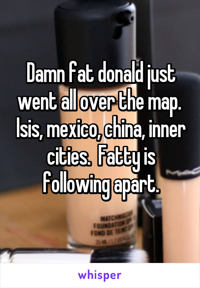 Damn fat donald just went all over the map.  Isis, mexico, china, inner cities.  Fatty is following apart.
