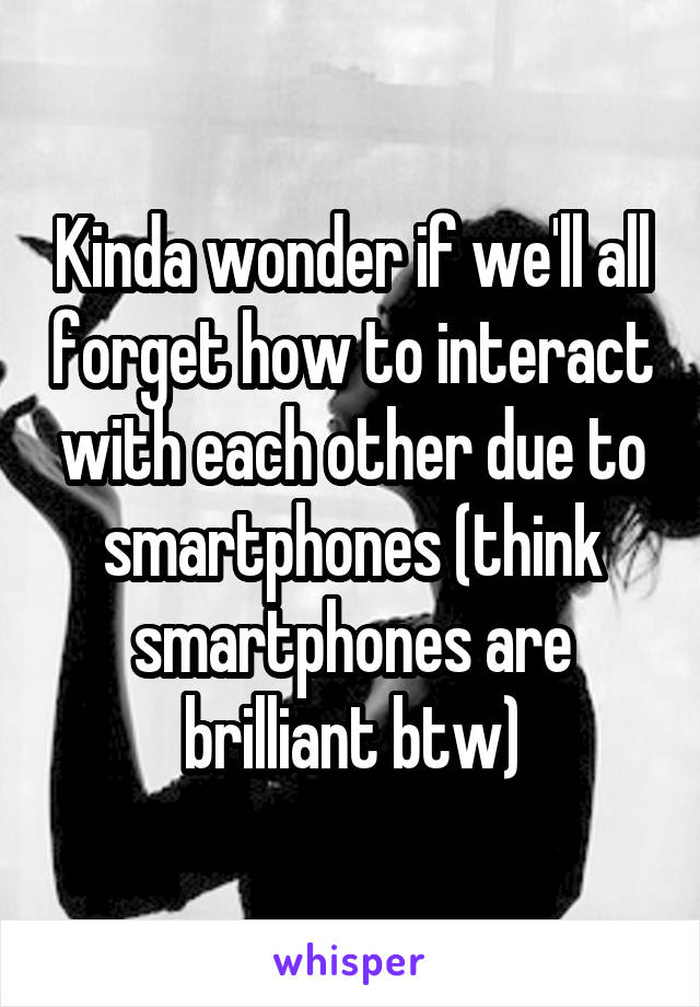 Kinda wonder if we'll all forget how to interact with each other due to smartphones (think smartphones are brilliant btw)