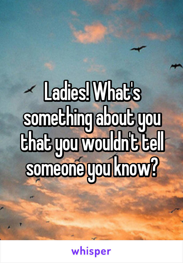 Ladies! What's something about you that you wouldn't tell someone you know?