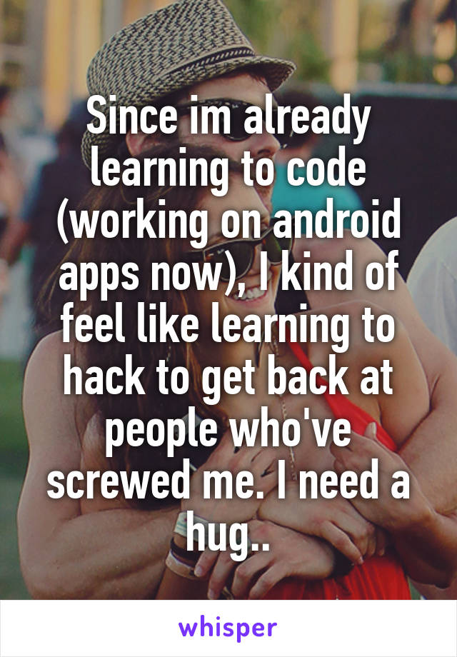 Since im already learning to code (working on android apps now), I kind of feel like learning to hack to get back at people who've screwed me. I need a hug..