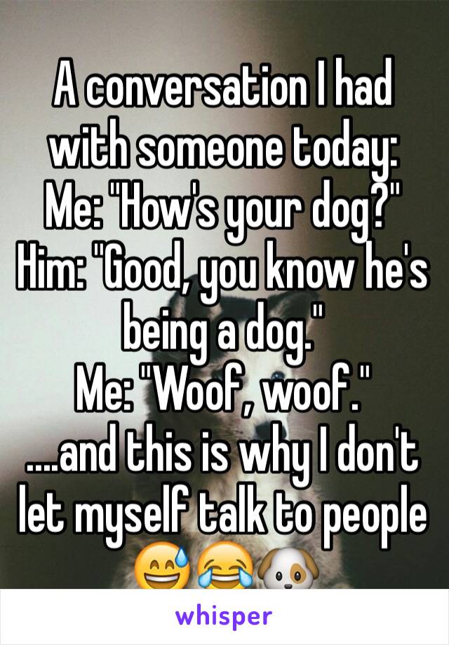 A conversation I had with someone today:
Me: "How's your dog?"
Him: "Good, you know he's being a dog."
Me: "Woof, woof."
....and this is why I don't let myself talk to people 😅😂🐶