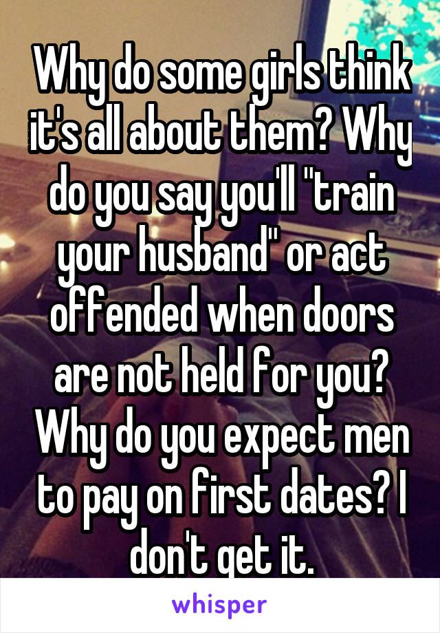 Why do some girls think it's all about them? Why do you say you'll "train your husband" or act offended when doors are not held for you? Why do you expect men to pay on first dates? I don't get it.