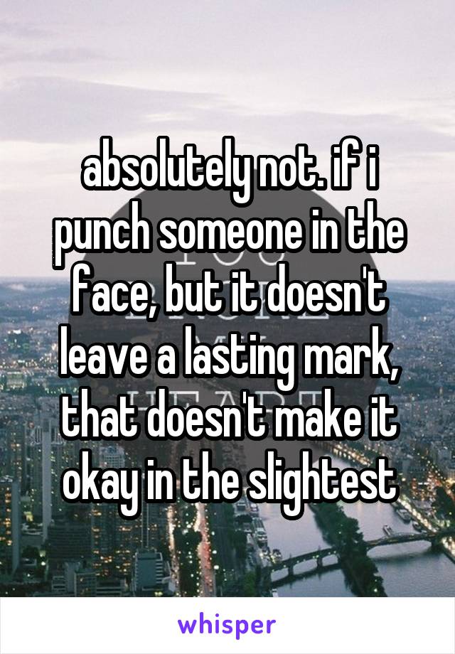 absolutely not. if i punch someone in the face, but it doesn't leave a lasting mark, that doesn't make it okay in the slightest