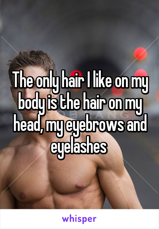 The only hair I like on my body is the hair on my head, my eyebrows and eyelashes 