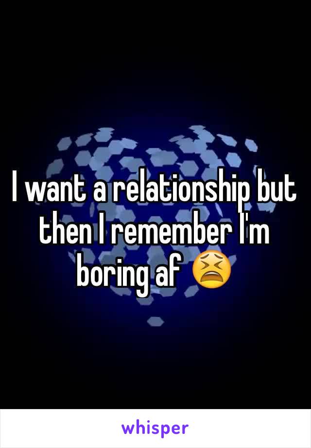 I want a relationship but then I remember I'm boring af 😫